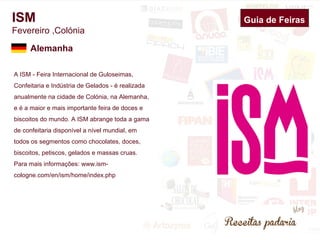 ISM 
Fevereiro ,Colónia 
A ISM - Feira Internacional de Guloseimas, 
Confeitaria e Indústria de Gelados - é realizada 
anualmente na cidade de Colónia, na Alemanha, 
e é a maior e mais importante feira de doces e 
biscoitos do mundo. A ISM abrange toda a gama 
de confeitaria disponível a nível mundial, em 
todos os segmentos como chocolates, doces, 
biscoitos, petiscos, gelados e massas cruas. 
Para mais informações: www.ism-cologne. 
com/en/ism/home/index.php 
Guia de Feiras 
Alemanha 
 