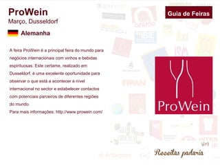 ProWein 
Março, Dusseldorf 
A feira ProWein é a principal feira do mundo para 
negócios internacionais com vinhos e bebidas 
espirituosas. Este certame, realizado em 
Dusseldorf, é uma excelente oportunidade para 
observar o que está a acontecer a nível 
internacional no sector e estabelecer contactos 
com potenciais parceiros de diferentes regiões 
do mundo. 
Para mais informações: http://www.prowein.com/ 
Guia de Feiras 
Alemanha 
 