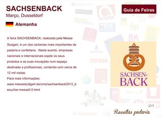 SACHSENBACK 
Março, Dusseldorf 
A feira SACHSENBACK, realizada pela Messe 
Stutgart, é um dos certames mais importantes de 
padaria e confeitaria . Neste evento, empresas 
nacionais e internacionais expõe os seus 
produtos e as suas inovações num espaço 
destinado a profissionais, contando com cerca de 
12 mil visitas. 
Para mais informações: 
www.messestuttgart.de/cms/sachsenback2013_b 
esucher-messe0.0.html 
Guia de Feiras 
Alemanha 
 