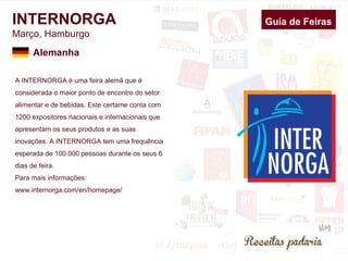 INTERNORGA 
Março, Hamburgo 
A INTERNORGA é uma feira alemã que é 
considerada o maior ponto de encontro do setor 
alimentar e de bebidas. Este certame conta com 
1200 expositores nacionais e internacionais que 
apresentam os seus produtos e as suas 
inovações. A INTERNORGA tem uma frequência 
esperada de 100.000 pessoas durante os seus 6 
dias de feira. 
Para mais informações: 
www.internorga.com/en/homepage/ 
Guia de Feiras 
Alemanha 
 