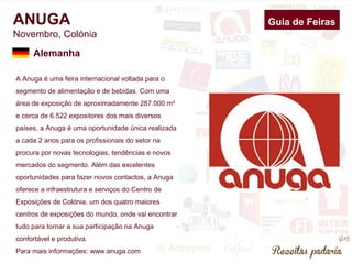 ANUGA Guia de Feiras 
Novembro, Colónia 
Alemanha 
A Anuga é uma feira internacional voltada para o 
segmento de alimentação e de bebidas. Com uma 
área de exposição de aproximadamente 287.000 m² 
e cerca de 6.522 expositores dos mais diversos 
países, a Anuga é uma oportunidade única realizada 
a cada 2 anos para os profissionais do setor na 
procura por novas tecnologias, tendências e novos 
mercados do segmento. Além das excelentes 
oportunidades para fazer novos contactos, a Anuga 
oferece a infraestrutura e serviços do Centro de 
Exposições de Colónia, um dos quatro maiores 
centros de exposições do mundo, onde vai encontrar 
tudo para tornar a sua participação na Anuga 
confortável e produtiva. 
Para mais informações: www.anuga.com 
 