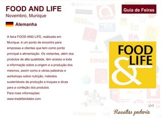 FOOD AND LIFE 
Novembro, Munique 
A feira FOOD AND LIFE, realizada em 
Munique, é um ponto de encontro para 
empresas e clientes que tem como ponto 
principal a alimentação. Os visitantes, além dos 
produtos de alta qualidade, têm acesso a toda 
a informação sobre a origem e a produção dos 
mesmos, assim como a várias palestras e 
workshops sobre nutrição, métodos 
sustentáveis de produção e truques e dicas 
para a confeção dos produtos. 
Para mais informações: 
www.tradefairdates.com 
Guia de Feiras 
Alemanha 
 