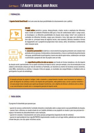 11
// FORMAÇÃO:
O Agente Social Good Brasil trará uma soma das duas possibilidades de relacionamento com o público:
ONLINE
O canal online permitirá o acesso, democratização, criação, escala e ampliação das diferentes
vozes criando um ambiente (Plataforma EAD) para a troca de conhecimento sobre o campo social,
as tecnologias e as diferentes possibilidades de atuação nesse campo. Como? com curadoria de
conteúdos em diferentes formatos, espaço para interação e troca, bate papo com referências na
área sobre os principais temas de negócios sociais, nova economia, liderança inovadora e formas
de engajamento com o propósito de proporcionar mais clareza, skills, ferramentas e conhecimento
sobre inovação social.
PRESENCIAL
Os encontros presenciais de abertura e encerramento do programa promovem uma conexão mais
profundaentreaspessoas,fortalecendoosrelacionamentos,atrocaeosentimentodepertencimento
edegrupo,possibilitandoosparticipantescriaremumarededeapoiomútuo,colaboraçãoecocriação
e aumentando a proposta de valor do projeto como um todo.
Já a experiência prática de mão na massa será focada em formas inovadoras e de alto impacto
de atuação social, oportunizando criar ou apoiar iniciativas de impacto social, como por exemplo, criar microrrevoluções na sua
cidade ou intervenções urbanas por meio de mutirões ou flashmobs, ser voluntário ou mentor de iniciativas sociais existentes,
como ONGs, movimentos ou coletivos. A atuação é feita em equipes, os resultados são compartilhados e o feedback entre os
participantes faz parte da metodologia.
// PARA QUEM:
O programa foi desenhado para pessoas que:
•queremteracessoaconhecimento/conteúdorelevanteseatualizadossobreocamposocialesuaspossibilidadesdeatuação;
• querem fazer a diferença no mundo através de um trabalho alinhado ao seu propósito no mundo e para isso precisam de •
espaço e ferramenta de autoconhecimento e auto-realização;
• querem ter conexões / relacionamento com outras pessoas protagonistas (expansão da rede de contatos);
• querem ter oportunidade de fazer algo NA PRÁTICA impulsionando o mundo a ser um lugar melhor, podendo usar seus talentos
e know-how para criar e/ou apoiar iniciativas sociais.
A inovação principal do projeto é instigar a todo o momento o comportamento inovador como ferramenta de mudança, a
partir do despertar da confiança criativa e da empatia dos participantes, onde poderão ousar, cocriar e praticar tentativa e
erro para propor novas soluções para aquilo que desejam transformar, com o objetivo de diminuir a distância entre as ideias
e sua concretização no mundo real e a consequente geração de impacto social.
Capítulo 1  O Agente social good Brasil
 