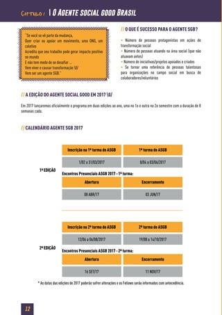 12
// O QUE É SUCESSO PARA O AGENTE SGB?
• Número de pessoas protagonistas em ações de
transformação social
• Número de pessoas atuando na área social (que não
atuavam antes)
• Número de iniciativas/projetos apoiados e criados
• Se tornar uma referência de pessoas talentosas
para organizações no campo social em busca de
colaboradores/voluntários
// A EDIÇÃO DO AGENTE SOCIAL GOOD EM 2017 0/
Em 2017 lançaremos oficialmente o programa em duas edições ao ano, uma no 1o e outra no 2o semestre com a duração de 8
semanas cada.
// CALENDÁRIO AGENTE SGB 2017
“Se você se vê parte da mudança,
Quer criar ou apoiar um movimento, uma ONG, um
coletivo
Acredita que seu trabalho pode gerar impacto positivo
no mundo
E não tem medo de se desafiar …
Vem viver e causar transformação 0/
Vem ser um agente SGB.”
1ª EDIÇÃO
2ª EDIÇÃO
Inscrição na 1ª turma do ASGB 1ª turma do ASGB
1/02 a 31/03/2017 8/04 a 03/06/2017
08 ABR/17 03 JUN/17
Abertura Encerramento
Encontros Presenciais ASGB 2017 - 1ª turma:
Inscrição na 2ª turma do ASGB 2ª turma do ASGB
12/06 a 06/08/2017 19/08 a 14/10/2017
16 SET/17 11 NOV/17
Abertura Encerramento
Encontros Presenciais ASGB 2017 - 2ª turma:
* As datas das edições de 2017 poderão sofrer alterações e os Fellows serão informados com antecedência.
Capítulo 1  O Agente social good Brasil
 