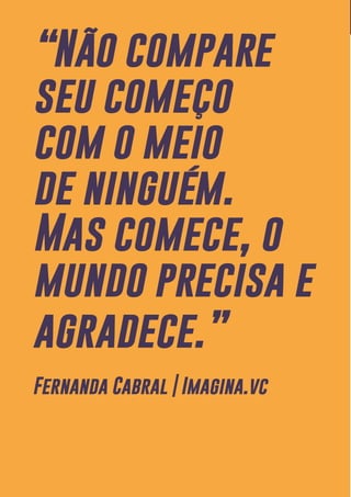 13
“Não compare
seu começo
com o meio
de ninguém.
Mas comece, o
mundo precisa e
agradece.”
Fernanda Cabral | Imagina.vc
 