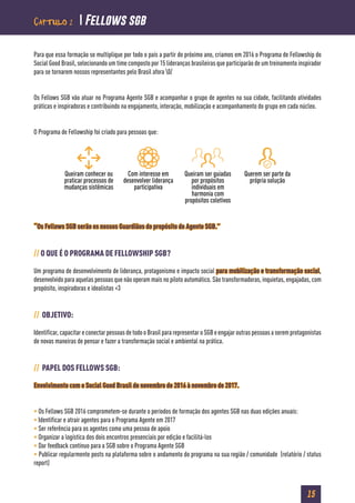 15
Capítulo 2  Fellows sgb
Para que essa formação se multiplique por todo o país a partir do próximo ano, criamos em 2016 o Programa de Fellowship do
Social Good Brasil, selecionando um time composto por 15 lideranças brasileiras que participarão de um treinamento inspirador
para se tornarem nossos representantes pelo Brasil afora 0/
Os Fellows SGB vão atuar no Programa Agente SGB e acompanhar o grupo de agentes na sua cidade, facilitando atividades
práticas e inspiradoras e contribuindo na engajamento, interação, mobilização e acompanhamento do grupo em cada núcleo.
O Programa de Fellowship foi criado para pessoas que:
“Os Fellows SGB serão os nossos Guardiãos do propósito do Agente SGB.”
// O QUE É O PROGRAMA DE FELLOWSHIP SGB?
Um programa de desenvolvimento de liderança, protagonismo e impacto social para mobilização e transformação social,
desenvolvido para aquelas pessoas que não operam mais no piloto automático. São transformadoras, inquietas, engajadas, com
propósito, inspiradoras e idealistas <3
// OBJETIVO:
Identificar,capacitareconectarpessoasdetodooBrasilpararepresentaroSGBeengajaroutraspessoasaseremprotagonistas
de novas maneiras de pensar e fazer a transformação social e ambiental na prática.
// PAPEL DOS FELLOWS SGB:
Envolvimento com o Social Good Brasil de novembro de 2016 à novembro de 2017.
• Os Fellows SGB 2016 comprometem-se durante o períodos de formação dos agentes SGB nas duas edições anuais:
• Identificar e atrair agentes para o Programa Agente em 2017
• Ser referência para os agentes como uma pessoa de apoio
• Organizar a logística dos dois encontros presenciais por edição e facilitá-los
• Dar feedback contínuo para a SGB sobre o Programa Agente SGB
• Publicar regularmente posts na plataforma sobre o andamento do programa na sua região / comunidade (relatório / status
report)
Queiram conhecer ou
praticar processos de
mudanças sistêmicas
Com interesse em
desenvolver liderança
participativa
Queiram ser guiadas
por propósitos
individuais em
harmonia com
propósitos coletivos
Querem ser parte da
própria solução
 