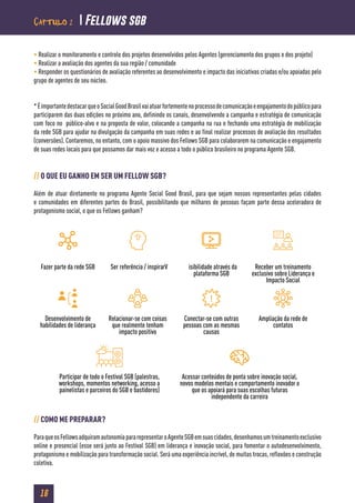 16
• Realizar o monitoramento e controle dos projetos desenvolvidos pelos Agentes (gerenciamento dos grupos e dos projeto)
• Realizar a avaliação dos agentes da sua região / comunidade
• Responder os questionários de avaliação referentes ao desenvolvimento e impacto das iniciativas criadas e/ou apoiadas pelo
grupo de agentes de seu núcleo.
*ÉimportantedestacarqueoSocialGoodBrasilvaiatuarfortementenoprocessodecomunicaçãoeengajamentodopúblicopara
participarem das duas edições no próximo ano, definindo os canais, desenvolvendo a campanha e estratégia de comunicação
com foco no público-alvo e na proposta de valor, colocando a campanha na rua e fechando uma estratégia de mobilização
da rede SGB para ajudar na divulgação da campanha em suas redes e ao final realizar processos de avaliação dos resultados
(conversões). Contaremos, no entanto, com o apoio massivo dos Fellows SGB para colaborarem na comunicação e engajamento
de suas redes locais para que possamos dar mais voz e acesso a todo o público brasileiro no programa Agente SGB.
// O QUE EU GANHO EM SER UM FELLOW SGB?
Além de atuar diretamente no programa Agente Social Good Brasil, para que sejam nossos representantes pelas cidades
e comunidades em diferentes partes do Brasil, possibilitando que milhares de pessoas façam parte dessa aceleradora de
protagonismo social, o que os Fellows ganham?
// COMO ME PREPARAR?
ParaqueosFellowsadquiramautonomiapararepresentaroAgenteSGBemsuascidades,desenhamosumtreinamentoexclusivo
online e presencial (esse será junto ao Festival SGB) em liderança e inovação social, para fomentar o autodesenvolvimento,
protagonismo e mobilização para transformação social. Será uma experiência incrível, de muitas trocas, reflexões e construção
coletiva.
Fazer parte da rede SGB Ser referência / inspirarV isibilidade através da
plataforma SGB
Receber um treinamento
exclusivo sobre Liderança e
Impacto Social
Desenvolvimento de
habilidades de liderança
Relacionar-se com coisas
que realmente tenham
impacto positivo
Conectar-se com outras
pessoas com as mesmas
causas
Ampliação da rede de
contatos
Acessar conteúdos de ponta sobre inovação social,
novos modelos mentais e comportamento inovador o
que os apoiará para suas escolhas futuras
independente da carreira
Participar de todo o Festival SGB (palestras,
workshops, momentos networking, acesso a
painelistas e parceiros do SGB e bastidores)
Capítulo 2  Fellows sgb
 