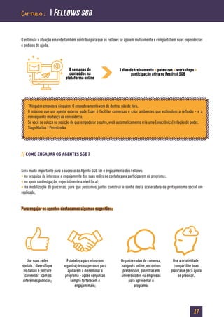 17
O estímulo a atuação em rede também contribui para que os Fellows se apoiem mutuamente e compartilhem suas experiências
e pedidos de ajuda.
// COMO ENGAJAR OS AGENTES SGB?
Será muito importante para o sucesso do Agente SGB ter o engajamento dos Fellows:
• na pesquisa de interesse e engajamento das suas redes de contato para participarem do programa;
• no apoio na divulgação, especialmente a nível local;
• na mobilização de parcerias, para que possamos juntos construir o sonho desta aceleradora de protagonismo social em
realidade.
Para engajar os agentes destacamos algumas sugestões:
8 semanas de
conteúdos na
plataforma online
3 dias de treinamento + palestras + workshops +
participação ativa no Festival SGB
“Ninguém empodera ninguém. O empoderamento vem de dentro, não de fora.
O máximo que um agente externo pode fazer é facilitar conversas e criar ambientes que estimulem a reflexão - e a
consequente mudança de consciência.
Se você se coloca na posição de que empoderar o outro, você automaticamente cria uma (anacrônica) relação de poder.
Tiago Mattos | Perestroika
Use suas redes
sociais - diversifique
os canais e procure
“conversar” com os
diferentes públicos;
Estabeleça parcerias com
organizações ou pessoas para
ajudarem a disseminar o
programa - ações conjuntas
sempre fortalecem e
engajam mais;
Organize rodas de conversa,
hangouts online, encontros
presenciais, palestras em
universidades ou empresas
para apresentar o
programa;
Use a criatividade,
compartilhe boas
práticas e peça ajuda
se precisar.
Capítulo 2  Fellows sgb
 