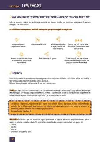 18
// COMO ORGANIZAR OS EVENTOS DE ABERTURA E ENCERRAMENTO DAS EDIÇÕES DO AGENTE SGB?
Antes de pensar em cada um dos eventos separadamente, veja algumas questões que valem tanto para o evento de abertura
como para o de encerramento.
As habilidades que esperamos contribuir nos agentes que passarem pela formação são:
// PRÉ EVENTO:
Antes de chegar o dia do evento é necessário que algumas coisas estejam bem alinhadas e articuladas, realizar um check list e
fazer uma agenda com a programação são pontos essenciais.
Listamos alguns pontos que precisam estar ok para que o evento ocorra:
LOCAL:olocalescolhidoparaoencontroprecisatersidopreviamentefechadoeacordadocomo(a)proprietário(a).Nodiaélegal
chegar cedo para abrir o espaço e organizar o ambiente. Verificar a disponibilidade de rede de internet, senhas, equipamentos de
áudio e vídeo são algumas atitudes que são importantes checar antes da data do evento.
MATERIAIS: Liste tudo o que será necessário adquirir para realizar os eventos, realize uma pesquisa de locais e preços e
adquira os materiais com antecedência. Em geral os itens mais utilizados para processos criativos com grupos são:
• canetas
• post its
• papel A4
• cartolina ou folhas de flip-chart
Autodesenvolvimento:
comportamento inovador
Protagonismo e liderança Multiplicadores de ações
de impacto positivo em
todos os setores
Pessoas com mais clareza, skills,
ferramentas e conhecimento sobre
inovação social
Aumento de repertório sobre formas
de engajamento e iniciativas de
impacto social
Rede colaborativa de Agentes Fortalecimento de uma nova cultura e
comportamento de protagonismo em rede
para ações sociais transformadoras
Com o tempo e experiência, fui percebendo que o espaço físico também “facilita” o processo, ele induz comportamentos
e atitudes. Um local bem arejado, bem iluminado, com cadeiras confortáveis e boa acústica traz bem-estar e favorece o
aprendizado, as boas conversas e facilita os diálogos mais difíceis.
Henrique Vedana | Manifesto 55
Capítulo 2  Fellows sgb
 