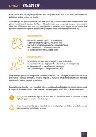 23
música, ao invés de se tirar um participante que não tenha conseguido se sentar, retira-se uma cadeira, e todos continuam
participando, sentando-se um no colo do outro.
Quando se propõe uma atividade colaborativa como essa, nota-se nos participantes uma mudança de comportamento: num
primeiro momento eles são levados a identificar as atitudes individuais, para, na sequência, incorporar o comportamento
colaborativo. A diferença na forma como esses comportamentos se manifestam durante o jogo é bastante evidente. Para
explicar melhor, separamos os padrões de comportamento competitivo dos colaborativos e seus significados. Veja:
Padrões Competitivos
Ficar “colado” às cadeiras significa... visão de escassez
Ir todos na mesma direção significa... não assumir riscos
Ficar ligado na parada da música significa... preocupação / tensão
Dançar travado significa... bloqueio da personalidade
Ter pressa para sentar significa... medo de perder
Padrões Cooperativos
Ver as cadeiras como ponto de encontro significa... visão de abundância
Movimentar-se em todas as direções significa... flexibilidade, auto-mútua-confiança
Curtir a música significa... viver plenamente cada momento
Dançar livremente significa... ser a gente mesmo é LINDO!
Diferentemente de quando há um único ganhador, o único feliz com a vitória, a dança das cooperativa nos ensina que uma vitória
compartilhada e desfrutada por todos é a verdadeira conquista. Ao incentivar o fortalecimento do sujeito como membro do
grupo, é possível trabalhar o senso de pertencimento.
Comumaliderançacolaborativaecomapromoçãodevivênciascomoadançadascadeiras,épossíveldesafiaralógicaincômoda
da competição antiética e estimular o alcance das metas a partir da cooperação. Parece difícil, né? Mas funciona e muito.
Alerta: Essa foi somente uma sugestão, sintam-se livres para buscar outras dinâmicas para utilizar para esse
objetivo de quebrar as barreiras e conectar o grupo.
Relax: Vamos compartilhar alguns sites referências no final desse Guia que são boas fontes de ferramentas
práticas para utilizar em facilitações de grupos.
Capítulo 2  Fellows sgb
 
