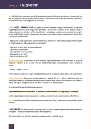 28
Dica: Ao final de todas as apresentações, não deixe de agradecer o empenho dos agentes e reforçar que estamos criando uma
rede de protagonistas, pessoas de todo o Brasil que querem transformar o que não vai bem sem esperar que essa mudança
necessariamente venha através do governo, das instituições …
3. AVALIAÇÃO E APRENDIZADOS: Aqui, o papel do facilitador é promover um espaço intencional para, junto daqueles
que participaram da missão, dividir os principais aprendizados e para apreciar a experiência. A ideia é explorar não só as
avaliações mentais, mas estimular a partilha dos sentimentos e sensações que brotaram durante o processo. Isso, somado à
partilha das dificuldades e desafios que vivenciaram, fará com que essas informações sejam processadas em grupo e facilitará
a incorporação dos aprendizados.
É imprescindível que este espaço acolha as expressões individuais resultantes da vivência; debates e questionamentos podem
ser deixados para depois. Algumas perguntas que podem ajudar:
• O que mudou em vocês depois de cumprirem a missão?
• O que foi mais surpreendente?
• Como se sentiram durante o processo?
• O que aprenderam com isso?
• O que vão levar daqui pra vida?
Avaliação qualitativa: Ainda no intuito de avaliar o processo (aqui vale desde o coffe-break, a facilitação do Fellow, aos
conteúdos, a experiência de mão na massa e etc) você pode deixar 3 envelopes médios colados nas paredes e em cada um
escreva:
• Que bom • Que pena • Que tal
Convideosagentesaescreveremempapéisesses3pontosecolocaremnosenvelopes.osagentespodemounãoseidentificarem.
Avaliação quantitativa: E em um outro envelope será realizada a Avaliação NPS: NPS é a sigla para Net Promoter Score: uma
metodologia criada em 2003 pela Bain & Company, para mensurar o quão bem as empresas estão lidando com seus clientes ou
pessoas com as quais interage, sendo usado para medir a satisfação de um público específico.
De forma simplificada, a avaliação é baseada na pergunta:
Sempre medida em uma escala de 0 a 10: “O quanto você nos recomendaria este programa para um amigo?”
Convide os agentes a escreverem a nota e colocar no envelope, da mesma forma, não sendo necessário se identificarem.
Alerta:OsdadosdasduasatividadesdeavaliaçãoserãocompiladaspelosFellowseenviadasparaacoordenadoradoPrograma
Agente SGB.
4.CELEBRAÇÃO: Tão importante quanto todos os processos anteriores, a celebração garante o nível de engajamento dos
participantes e fecha as atividades com uma energia bem alta e positiva.
Pode ser uma música, uma roda (jogos cooperativos), um abraço coletivo, um grito de guerra.
Capítulo 2  Fellows sgb
 
