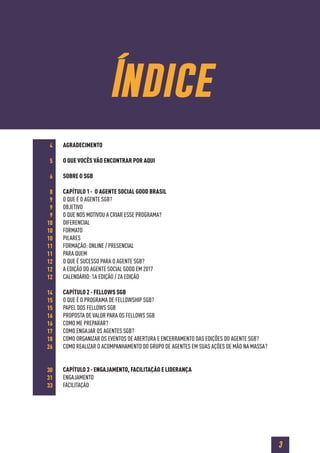 3
Índice
AGRADECIMENTO
O QUE VOCÊS VÃO ENCONTRAR POR AQUI
SOBRE O SGB
CAPÍTULO 1 - O AGENTE SOCIAL GOOD BRASIL
O QUE É O AGENTE SGB?
OBJETIVO
O QUE NOS MOTIVOU A CRIAR ESSE PROGRAMA?
DIFERENCIAL
FORMATO
PILARES
FORMAÇÃO: ONLINE / PRESENCIAL
PARA QUEM
O QUE É SUCESSO PARA O AGENTE SGB?
A EDIÇÃO DO AGENTE SOCIAL GOOD EM 2017
CALENDÁRIO: 1A EDIÇÃO / 2A EDIÇÃO
CAPÍTULO 2 - FELLOWS SGB
O QUE É O PROGRAMA DE FELLOWSHIP SGB?
PAPEL DOS FELLOWS SGB
PROPOSTA DE VALOR PARA OS FELLOWS SGB
COMO ME PREPARAR?
COMO ENGAJAR OS AGENTES SGB?
COMO ORGANIZAR OS EVENTOS DE ABERTURA E ENCERRAMENTO DAS EDIÇÕES DO AGENTE SGB?
COMO REALIZAR O ACOMPANHAMENTO DO GRUPO DE AGENTES EM SUAS AÇÕES DE MÃO NA MASSA?
CAPÍTULO 3 - ENGAJAMENTO, FACILITAÇÃO E LIDERANÇA
ENGAJAMENTO
FACILITAÇÃO
4
5
6
8
9
9
9
10
10
10
11
11
12
12
12
14
15
15
16
16
17
18
26
30
31
33
 