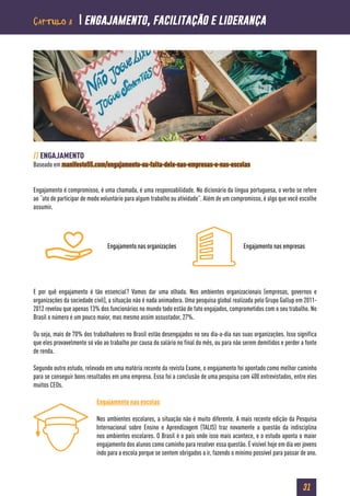 31
// ENGAJAMENTO
Baseado em manifesto55.com/engajamento-ou-falta-dele-nas-empresas-e-nas-escolas
Engajamento é compromisso, é uma chamada, é uma responsabilidade. No dicionário da língua portuguesa, o verbo se refere
ao “ato de participar de modo voluntário para algum trabalho ou atividade”. Além de um compromisso, é algo que você escolhe
assumir.
E por quê engajamento é tão essencial? Vamos dar uma olhada. Nos ambientes organizacionais (empresas, governos e
organizações da sociedade civil), a situação não é nada animadora. Uma pesquisa global realizada pelo Grupo Gallup em 2011-
2012 revelou que apenas 13% dos funcionários no mundo todo estão de fato engajados, comprometidos com o seu trabalho. No
Brasil o número é um pouco maior, mas mesmo assim assustador, 27%.
Ou seja, mais de 70% dos trabalhadores no Brasil estão desengajados no seu dia-a-dia nas suas organizações. Isso significa
que eles provavelmente só vão ao trabalho por causa do salário no final do mês, ou para não serem demitidos e perder a fonte
de renda.
Segundo outro estudo, relevado em uma matéria recente da revista Exame, o engajamento foi apontado como melhor caminho
para se conseguir bons resultados em uma empresa. Essa foi a conclusão de uma pesquisa com 400 entrevistados, entre eles
muitos CEOs.
Engajamento nas escolas
Nos ambientes escolares, a situação não é muito diferente. A mais recente edição da Pesquisa
Internacional sobre Ensino e Aprendizagem (TALIS) traz novamente a questão da indisciplina
nos ambientes escolares. O Brasil é o país onde isso mais acontece, e o estudo aponta o maior
engajamento dos alunos como caminho para resolver essa questão. É visível hoje em dia ver jovens
indo para a escola porque se sentem obrigados a ir, fazendo o mínimo possível para passar de ano.
Engajamento nas organizações Engajamento nas empresas
Capítulo 3  engajamento, facilitação e liderança
 