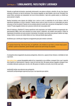 32
Voltando ao significado do dicionário, mencionado anteriormente, uma palavra se destaca: voluntário. Ou seja, fazer algo por
motivações intrínsecas ao invés de extrínsecas. Para estarmos engajados em algo (trabalho, sala de aula, brincadeira com
nossos filhos), precisamos nos comprometer com isso de forma voluntária. E aqui está a grande sacada, ou o detalhe que
poucos pensam a respeito.
Quantos funcionários numa empresa vão trabalhar com o sorriso no rosto, na expectativa de um dia intenso e cheio de
experiências desafiadoras, de forma ‘voluntária’? Quantos alunos curtem as aulas na escola ou na universidade sem pensar
nas provas no final do semestre? Quantos de nós acordamos plenos de manhã cedo, sem precisar do despertador (e a função
‘soneca’)? O quão engajados estamos com o processo criativo de viver nossa própria vida?
Antes de fundarmos a Manifesto 55, tivemos experiências muito impactantes com trabalho voluntário em organizações não-
governamentais (ONGs), tanto como voluntários em causas sociais e ambientais, mas também como gestores e líderes de
organizações de voluntários em escala nacional e internacional. Ao entender o que motiva essas pessoas a dedicar seu tempo,
energia, talento e recursos sem receber dinheiro em troca, fomos percebendo alguns padrões.
Acreditamos que o caminho para chegarmos ao engajamento passa pela conexão e autonomia.
A consequência desse engajamento são pessoas protagonistas, líderes de si, capazes de levar intenção e criatividade em tudo
o que fazem.
Uma coisa é clara: pessoas desengajadas podem até ser responsáveis no seu cotidiano, conseguem fazer o que é esperado
delas (explícita ou implicitamente) e algumas o fazem de forma bem feita. Mas apenas pessoas engajadas conseguem trazer
curiosidade, dedicação e paixão para o seu dia-a-dia. Não apenas no trabalho ou na escola, mas em tudo o que fazem.
manifesto55.com/por-uma-educacao-mais-protagonista
manifesto55.com/aprendizagem-experiencial-por-que-e-tao-importante-para-adultos
As pessoas buscam hoje, mais do que nunca, um significado e uma relevância no que fazem, ao mesmo tempo querem
contribuir e querem se desenvolver, querem liberdade e querem fazer parte de algo com propósito.
Capítulo 3  engajamento, facilitação e liderança
 