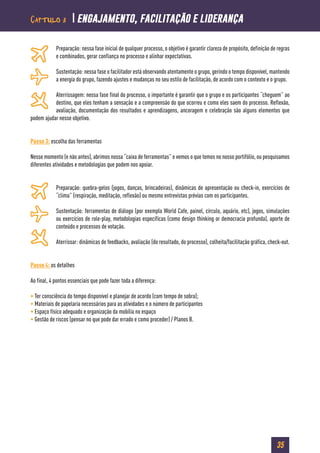 35
Preparação: nessa fase inicial de qualquer processo, o objetivo é garantir clareza de propósito, definição de regras
e combinados, gerar confiança no processo e alinhar expectativas.
Sustentação: nessa fase o facilitador está observando atentamente o grupo, gerindo o tempo disponível, mantendo
a energia do grupo, fazendo ajustes e mudanças no seu estilo de facilitação, de acordo com o contexto e o grupo.
Aterrissagem: nessa fase final do processo, o importante é garantir que o grupo e os participantes “cheguem” ao
destino, que eles tenham a sensação e a compreensão do que ocorreu e como eles saem do processo. Reflexão,
avaliação, documentação dos resultados e aprendizagens, ancoragem e celebração são alguns elementos que
podem ajudar nesse objetivo.
Passo 3: escolha das ferramentas
Nesse momento (e não antes), abrimos nossa “caixa de ferramentas” e vemos o que temos no nosso portifólio, ou pesquisamos
diferentes atividades e metodologias que podem nos apoiar.
Preparação: quebra-gelos (jogos, danças, brincadeiras), dinâmicas de apresentação ou check-in, exercícios de
“clima” (respiração, meditação, reflexão) ou mesmo entrevistas prévias com os participantes.
Sustentação: ferramentas de diálogo (por exemplo World Cafe, painel, círculo, aquário, etc), jogos, simulações
ou exercícios de role-play, metodologias específicas (como design thinking or democracia profunda), aporte de
conteúdo e processos de votação.
Aterrissar: dinâmicas de feedbacks, avaliação (do resultado, do processo), colheita/facilitação gráfica, check-out.
Passo 4: os detalhes
Ao final, 4 pontos essenciais que pode fazer toda a diferença:
• Ter consciência do tempo disponível e planejar de acordo (com tempo de sobra);
• Materiais de papelaria necessários para as atividades e o número de participantes
• Espaço físico adequado e organização da mobília no espaço
• Gestão de riscos (pensar no que pode dar errado e como proceder) / Planos B.
Capítulo 3  engajamento, facilitação e liderança
 