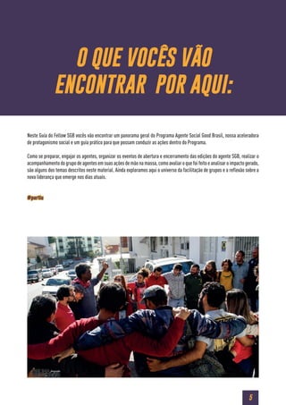 5
Neste Guia do Fellow SGB vocês vão encontrar um panorama geral do Programa Agente Social Good Brasil, nossa aceleradora
de protagonismo social e um guia prático para que possam conduzir as ações dentro do Programa.
Como se preparar, engajar os agentes, organizar os eventos de abertura e encerramento das edições do agente SGB, realizar o
acompanhamento do grupo de agentes em suas ações de mão na massa, como avaliar o que foi feito e analisar o impacto gerado,
são alguns dos temas descritos neste material. Ainda exploramos aqui o universo da facilitação de grupos e a reflexão sobre a
nova liderança que emerge nos dias atuais.
#partiu
O QUE VOCÊS VÃO
ENCONTRAR POR AQUI:
 