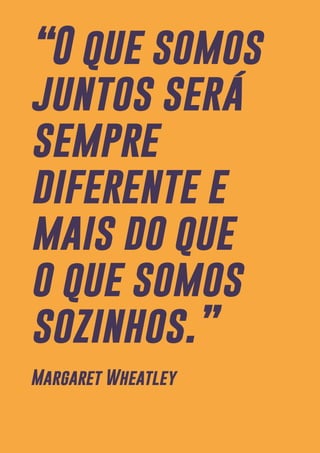7
“O que somos
juntos será
sempre
diferente e
mais do que
o que somos
sozinhos.”
Margaret Wheatley
 