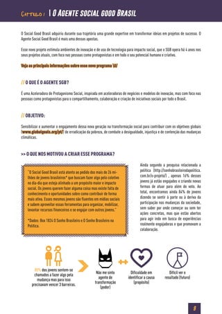 9
O Social Good Brasil adquiriu durante sua trajetória uma grande expertise em transformar ideias em projetos de sucesso. O
Agente Social Good Brasil é mais uma dessas apostas.
Esse novo projeto estimula ambientes de inovação e de uso de tecnologia para impacto social, que o SGB opera há 4 anos nos
seus projetos atuais, com foco nas pessoas como protagonistas e em todo o seu potencial humano e criativo.
Veja as principais informações sobre esse novo programa 0/
// O QUE É O AGENTE SGB?
É uma Aceleradora de Protagonismo Social, inspirada em aceleradoras de negócios e modelos de inovação, mas com foco nas
pessoas como protagonistas para o compartilhamento, colaboração e criação de iniciativas sociais por todo o Brasil.
// OBJETIVO:
Sensibilizar e aumentar o engajamento dessa nova geração na transformação social para contribuir com os objetivos globais
(www.globalgoals.org/pt/) de erradicação da pobreza, de combate a desigualdade, injustiça e de contenção das mudanças
climáticas.
>> O QUE NOS MOTIVOU A CRIAR ESSE PROGRAMA?
Ainda segundo a pesquisa relacionada a
política (http://sonhobrasileirodapolitica.
com.br/o-projeto/) , apenas 16% desses
jovens já estão engajados e criando novas
formas de atuar para além do voto. Ao
total, encontramos ainda 84% de jovens
dizendo se sentir à parte ou à deriva da
participação nas mudanças da sociedade,
sem saber por onde começar ou sem ter
ações concretas, mas que estão abertos
para agir indo em busca de experiências
realmente engajadoras e que promovam a
colaboração.
“O Social Good Brasil está atento ao pedido dos mais de 26 mi-
lhões de jovens brasileiros* que buscam fazer algo pelo coletivo
no dia-dia que esteja alinhado a um propósito maior e impacto
social. Os jovens querem fazer alguma coisa mas existe falta de
conhecimento e oportunidades sobre como contribuir de forma
mais ativa. Esses mesmos jovens são fluentes em mídias sociais
e sabem aproveitar essas ferramentas para organizar, mobilizar,
levantar recursos financeiros e se engajar com outros jovens.”
*Dados: Box 1824 O Sonho Brasileiro e O Sonho Brasileiro na
Política.
80% dos jovens sentem-se
chamados a fazer algo pela
mudança mas para isso
precisavam vencer 3 barreiras.
Não me sinto
agente de
transformação
(poder)
Dificuldade em
identificar a causa
(propósito)
Difícil ver o
resultado (futuro)
Capítulo 1  O Agente social good Brasil
 