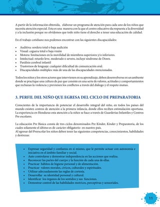 A partir de la información obtenida, elaborar un programa de atención para cada uno de los niños que
necesita atención especial. Esta es una manera con la que el centro educativo da respuesta a la diversidad
y a la inclusión porque no olvidemos que todo niño tiene el derecho a tener una educación de calidad.

En el trabajo cotidiano nos podemos encontrar con las siguientes discapacidades:

•	   Auditiva: sordera total o baja audición
•	   Visual: ceguera total o baja visión
•	   Motora: limitaciones en la movilidad de miembros superiores y/o inferiores.
•	   Intelectual: retardo leve, moderado o severo, incluye síndrome de Down.
•	   Parálisis cerebral infantil
•	   Trastornos de lenguaje: cualquier dificultad de comunicación oral.
•	   Discapacidades múltiples: más de una de las discapacidades mencionadas.

Todos los niños y los otros actores que intervienen en su aprendizaje, deben desenvolverse en un ambiente
donde se practique una cultura de paz que consiste en una serie de valores, actitudes y comportamientos
que rechazan la violencia y previenen los conflictos a través del diálogo y el respeto mutuo.



3. PERFIL DEL NIÑO QUE EGRESA DEL CICLO DE PREPARATORIA
Conscientes de la importancia de potenciar el desarrollo integral del niño, en todos los países del
mundo existen centros de atención a la primera infancia, donde ellos reciben estimulación oportuna.
La experiencia en Honduras esta atención a la niñez se hace a través de Guarderías Infantiles y Centros
Pre escolares.

La educación Pre Básica consta de tres ciclos denominados Pre Kínder, Kínder y Preparatoria, de los
cuales solamente el último es de carácter obligatorio en nuestro país.
Al egresar del Preescolar los niños deben tener las siguientes competencias, conocimientos, habilidades
y destrezas:



       •	 Expresar seguridad y confianza en sí mismo, que le permite actuar con autonomía e
          iniciativa en el ámbito familiar y social.
       •	 Auto controlarse y demostrar independencia en las acciones que realiza.
       •	 Reconocer las partes del cuerpo y la función de cada una de ellas.
       •	 Practicar hábitos de higiene personal y de alimentación.
       •	 Practicar valores morales, cívicos, culturales y espirituales.
       •	 Utilizar adecuadamente las reglas de cortesía.
       •	 Desarrollar su identidad personal y cultural.
       •	 Identificar los órganos de los sentidos y sus funciones.
       •	 Demostrar control de las habilidades motrices, perceptivas y sensoriales.




                                                                                                             11
 