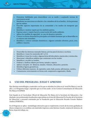 Aspectos Pedagógicos




            •	 Demostrar habilidades para desarrollarse con su medio y aceptando normas de
               convivencia social.
            •	 Manifestar sus emociones en relación a los miembros de la su familia y de las personas
               que les rodean.
            •	 Describir aspectos importantes de su comunidad y los medios de transporte que
               utilizan.
            •	 Identificar y mostrar respeto por los símbolos patrios.
            •	 Expresar amor y respeto hacia la conservación del medio ambiente,
            •	 Aplicar las medidas de seguridad en caso de desastres naturales.
            •	 Conocer en forma elemental las principales actividades humanas que se desarrollan en
               su entorno más inmediato.
            •	 Identificar y conocer animales domésticos y algunos animales silvestres, peces, aves,
               anfibios e insectos.




            •	   Desarrollar las destrezas manuales básicas, previas para la lectura y escritura.
            •	   Identificar y trazar los numerales del 1 al 14.
            •	   Identificar y trazar las vocales y algunas letras del abecedario, mayúsculas y minúsculas.
            •	   Mencionar e identificar palabras que comienzan con las vocales.
            •	   Identificar y escribir su nombre.
            •	   Ordenar y clasificar objetos por forma, tamaño y especie.
            •	   Aplicar conceptos de distancia, tamaño, volumen, ubicación y posición.
            •	   Identificar figuras geométricas.
            •	   Utilizar diferentes maneras de expresión; canto, baile, poesía, adivinanzas, cuentos,.
            •	   Comunicarse correctamente en forma oral, comprensiva organizada y fluida.




     4.	     USO DEL PROGRAMA JUEGO Y APRENDO
     Hay distintas metodologías y materiales con los que se atienden los niños en el nivel Pre Básico y uno de
     ellos es el Programa Juego y Aprendo que es el más usado en los Centros Comunitarios de Educación
     Pre Básica CCEPREB.

     Está basado en el Currículum Oficial de Educación Pre Básica de la Secretaría de Educación y fue
     diseñado por profesionales hondureños especialistas en el área de Educación Pre Escolar de la Secretaría
     de Educación y personal contratado por la Fundación para la Educación Ricardo Ernesto Maduro
     Andreu (FEREMA).

     En el Programa se aplica metodología interactiva que se implementa a través de lecciones grabadas en
     discos compactos y se combina con materiales impresos como láminas visuales, tarjetas de números, de
     letras, hojas de trabajo, etc.
12
 