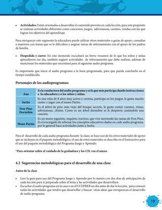 •	 Actividades: Están orientadas a desarrollar el contenido previsto en cada lección, para este propósito
   se realizan actividades diferentes como canciones, juegos, adivinanzas, cuentos, rondas con las que
   logran los objetivos del aprendizaje.

Para enriquecer este segmento la educadora puede utilizar otros materiales o guías de apoyo, consultas
a maestros con temas que se le dificulten y asignar tareas de reforzamiento con el apoyo de los padres
de familia.

•	 Despedida y cierre: En este momento escuchará un breve resumen de lo que los niños y niñas
   aprendieron ese día, también sugiere actividades de reforzamiento que debe realizar, además de
   mencionar los materiales que necesitará para el siguiente audio programa.

Es importante que inicie el audio programa a la hora programada, para que pueda concluirlo en el
tiempo establecido.

Personajes de los audioprogramas:

                    Es la conductora del audio programa y es la que más participa dando instrucciones
      Ana           a la educadora y a los niños y niñas.
                    Es una niña de 8 años muy activa y curiosa, participa en los juegos, le gusta mucho
     Sarita         cantar y jugar con el mono Payito.
                    Es el árbol de pino más viejo del bosque secreto, le gusta contar cuentos, rimas,
   Don Pino
                    adivinanzas, chistes. Como es un árbol dormilón se le despierta cantándole una
   Dormilón
                    canción.
                    Es un mono juguetón, inquieto, travieso, que vive moviendo las ramas de Don Pino.
                    Es el encargado de reforzar los conceptos educativos dados en cada audio programa,
 Mono Payito
                    por lo general hace actividades junto a Sarita.


Para el desarrollo de cada audio programa durante la clase, se hace uso de los otros materiales de apoyo
que se incluyen en el paquete metodológico, el uso de estos materiales se describe en el Instructivo para
el uso del paquete metodológico del Programa Juego y Aprendo.

*Para orientar sobre el cuidado de la grabadora y los CD, vea el anexo


4.2 Sugerencias metodológicas para el desarrollo de una clase

Antes de la clase

•	 Leer la guía para uso del Programa Juego y Aprendo por lo menos con dos días de anticipación de
   cada lección para ir preparada sobre el tema y las actividades que desarrollará.
•	 Escuchar el audio programa en la casa o en el CCEPREB un día antes de dar la lección, para conocer
   todas las actividades que tendrá que desarrollar y buscar otras ideas que enriquezcan el desarrollo
   de audio programa.

                                                                                                            19
 