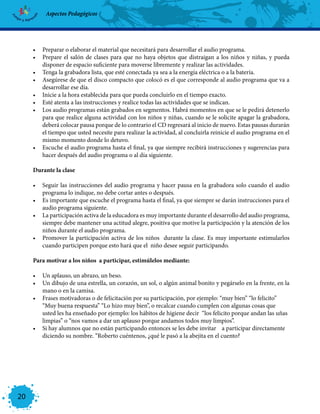 Aspectos Pedagógicos




     •	 Preparar o elaborar el material que necesitará para desarrollar el audio programa.
     •	 Prepare el salón de clases para que no haya objetos que distraigan a los niños y niñas, y pueda
        disponer de espacio suficiente para moverse libremente y realizar las actividades.
     •	 Tenga la grabadora lista, que esté conectada ya sea a la energía eléctrica o a la batería.
     •	 Asegúrese de que el disco compacto que colocó es el que corresponde al audio programa que va a
        desarrollar ese día.
     •	 Inicie a la hora establecida para que pueda concluirlo en el tiempo exacto.
     •	 Esté atenta a las instrucciones y realice todas las actividades que se indican.
     •	 Los audio programas están grabados en segmentos. Habrá momentos en que se le pedirá detenerlo
        para que realice alguna actividad con los niños y niñas, cuando se le solicite apagar la grabadora,
        deberá colocar pausa porque de lo contrario el CD regresará al inicio de nuevo. Estas pausas durarán
        el tiempo que usted necesite para realizar la actividad, al concluirla reinicie el audio programa en el
        mismo momento donde lo detuvo.
     •	 Escuche el audio programa hasta el final, ya que siempre recibirá instrucciones y sugerencias para
        hacer después del audio programa o al día siguiente.

     Durante la clase

     •	 Seguir las instrucciones del audio programa y hacer pausa en la grabadora solo cuando el audio
        programa lo indique, no debe cortar antes o después.
     •	 Es importante que escuche el programa hasta el final, ya que siempre se darán instrucciones para el
        audio programa siguiente.
     •	 La participación activa de la educadora es muy importante durante el desarrollo del audio programa,
        siempre debe mantener una actitud alegre, positiva que motive la participación y la atención de los
        niños durante el audio programa.
     •	 Promover la participación activa de los niños durante la clase. Es muy importante estimularlos
        cuando participen porque esto hará que el niño desee seguir participando.

     Para motivar a los niños a participar, estimúlelos mediante:

     •	 Un aplauso, un abrazo, un beso.
     •	 Un dibujo de una estrella, un corazón, un sol, o algún animal bonito y pegárselo en la frente, en la
        mano o en la camisa.
     •	 Frases motivadoras o de felicitación por su participación, por ejemplo: “muy bien” “lo felicito”
        “Muy buena respuesta” “Lo hizo muy bien”, o recalcar cuando cumplen con algunas cosas que
        usted les ha enseñado por ejemplo: los hábitos de higiene decir “los felicito porque andan las uñas
        limpias” o “nos vamos a dar un aplauso porque andamos todos muy limpios”.
     •	 Si hay alumnos que no están participando entonces se les debe invitar a participar directamente
        diciendo su nombre. “Roberto cuéntenos, ¿qué le pasó a la abejita en el cuento?




20
 