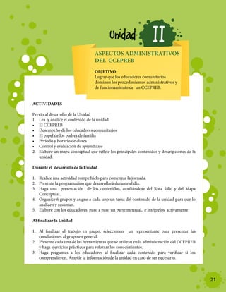 Unidad                 II
                                  ASPECTOS ADMINISTRATIVOS
                                  DEL CCEPREB
                                  OBJETIVO
                                  Lograr que los educadores comunitarios
                                  dominen los procedimientos administrativos y
                                  de funcionamiento de un CCEPREB.


ACTIVIDADES

Previo al desarrollo de la Unidad
1.	 Lea y analice el contenido de la unidad.
•	 El CCEPREB
•	 Desempeño de los educadores comunitarios
•	 El papel de los padres de familia
•	 Período y horario de clases
•	 Control y evaluación de aprendizaje
2.	 Elabore un mapa conceptual que refleje los principales contenidos y descripciones de la
    unidad.

Durante el desarrollo de la Unidad

1.	 Realice una actividad rompe hielo para comenzar la jornada.
2.	 Presente la programación que desarrollará durante el día.
3.	 Haga una presentación de los contenidos, auxiliándose del Rota folio y del Mapa
    Conceptual.
4.	 Organice 6 grupos y asigne a cada uno un tema del contenido de la unidad para que lo
    analicen y resuman.
5.	 Elabore con los educadores paso a paso un parte mensual, e intégrelos activamente

Al finalizar la Unidad

1.	 Al finalizar el trabajo en grupo, seleccionen un representante para presentar las
    conclusiones al grupo en general.
2.	 Presente cada una de las herramientas que se utilizan en la administración del CCEPREB
    y haga ejercicios prácticos para reforzar los conocimientos.
3.	 Haga preguntas a los educadores al finalizar cada contenido para verificar si los
    comprendieron. Amplíe la información de la unidad en caso de ser necesario.




                                                                                              21
 
