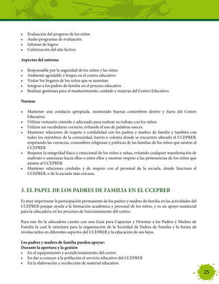 •	   Evaluación del progreso de los niños
•	   Audio programas de evaluación
•	   Informe de logros
•	   Culminación del año lectivo

Aspectos del entorno

•	   Responsable por la seguridad de los niños y las niñas
•	   Ambiente agradable y limpio en el centro educativo.
•	   Visitar los hogares de los niños que se ausentan
•	   Integrar a los padres de familia en el proceso educativo
•	   Realizar gestiones para el mantenimiento, cuidado y mejoras del Centro Educativo.

Normas

•	 Mantener una conducta apropiada, mostrando buenas costumbres dentro y fuera del Centro
   Educativo.
•	 Utilizar vestuario cómodo y adecuado para realizar su trabajo con los niños.
•	 Utilizar un vocabulario correcto, evitando el uso de palabras soeces.
•	 Mantener relaciones de respeto y cordialidad con los padres y madres de familia y también con
   todos los miembros de la comunidad, barrio o colonia donde se encuentre ubicado el CCEPREB,
   respetando las creencias, costumbres religiosas y políticas de las familias de los niños que asisten al
   CCEPREB.
•	 Respetar la integridad física y emocional de los niños y niñas, evitando cualquier manifestación de
   maltrato o amenazas hacia ellos o entre ellos y mostrar respeto a las pertenencias de los niños que
   asisten al CCEPREB.
•	 Mantener relaciones cordiales y de respeto con el personal de la escuela, donde funciona el
   CCEPREB, o de la escuela más cercana.



3. EL PAPEL DE LOS PADRES DE FAMILIA EN EL CCEPREB
Es muy importante la participación permanente de los padres y madres de familia en las actividades del
CCEPREB porque ayuda a la formación académica y personal de los niños, y es un apoyo sustancial
para la educadora en los procesos de funcionamiento del centro.

Para este fin la educadora cuenta con una Guía para Capacitar y Orientar a los Padres y Madres de
Familia la cual le orientará para la organización de la Sociedad de Padres de Familia y la forma de
involucrarlos en diferentes aspectos del CCEPREB y la educación de sus hijos.

Los padres y madres de familia pueden apoyar:
Durante la apertura y la gestión
•	 En el equipamiento y acondicionamiento del centro.
•	 En dar a conocer a la población el servicio educativo del CCEPREB
•	 En la elaboración y recolección de material educativo.

                                                                                                             25
 