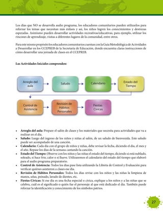 Los días que NO se desarrolla audio programa, los educadores comunitarios pueden utilizarlos para
reforzar los temas que necesitan más énfasis y así, los niños logren los conocimientos y destrezas
esperadas. Asimismo pueden desarrollar actividades recreativas/educativas, para ejemplo, utilizar los
rincones de aprendizaje, visitas a diferentes lugares de la comunidad, entre otros.

Para este mismo propósito los educadores comunitarios cuentan con la Guía Metodológica de Actividades
a Desarrollar en los CCEPREB de la Secretaría de Educación, donde encuentra claras instrucciones de
cómo desarrollar una jornada de clases en el CCEPREB.


Las Actividades Iniciales comprenden:




•	 Arreglo del aula: Prepare el salón de clases y los materiales que necesita para actividades que va a
   realizar en el día.
•	 Saludo: Luego del ingreso de los niños y niñas al salón, de un saludo de bienvenida. Este saludo
   puede ser acompañado de una canción.
•	 Calendario: Cada día con el grupo de niños y niñas, debe revisar la fecha, diciendo el día, el mes y
   el año. Repase los días de la semana cantando la canción.
•	 Estado del Tiempo: Observe con los niños y las niñas el estado del tiempo, diciendo si está nublado,
   soleado, si hace frio, calor o si llueve. Utilizaremos el calendario del estado del tiempo que elaboró
   para el audio programa preparatorio.
•	 Control de Asistencia: Todos los días pase lista utilizando la Libreta de Control y Evaluación para
   verificar quiénes asistieron a clases ese día.
•	 Revisión de Hábitos Personales: Todos los días revise con los niños y las niñas la limpieza de
   manos, uñas, peinado, lavado de dientes, etc.
•	 Fiestas Cívicas: Si ese día es una fecha especial o cívica, explique a los niños y a las niñas que se
   celebra, cuál es el significado o quién fue el personaje al que está dedicado el día. También puede
   reforzar la identificación y conocimiento de los símbolos patrios.



                                                                                                            27
 