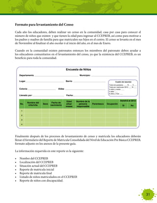 Formato para levantamiento del Censo

Cada año los educadores, deben realizar un censo en la comunidad, casa por casa para conocer el
número de niños que existen y que tienen la edad para ingresar al CCEPREB, así como para motivar a
los padres y madres de familia para que matriculen sus hijos en el centro. El censo se levanta en el mes
de Noviembre al finalizar el año escolar ó al inicio del año, en el mes de Enero.

Cuando en la comunidad existen patronatos entonces los miembros del patronato deben ayudar a
los educadores comunitarios en el levantamiento del censo, ya que la existencia del CCEPREB, es un
beneficio para toda la comunidad.




Finalmente después de los procesos de levantamiento de censo y matricula los educadores deberán
llenar el formulario del Reporte de Matricula Consolidada del Nivel de Educación Pre Básica CCEPREB,
formato adjunto en los anexos de la presente guía.

La información requerida en este reporte es la siguiente:

•	   Nombre del CCEPREB
•	   Localización del CCEPREB
•	   Situación actual del CCEPREB
•	   Reporte de matricula inicial
•	   Reporte de matricula final
•	   Listado de niños matriculados en el CCEPREB
•	   Reporte de niños con discapacidad.



                                                                                                           31
 