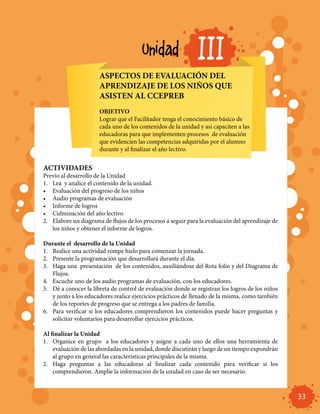 Unidad                 III
                       ASPECTOS DE EVALUACIÓN DEL
                       APRENDIZAJE DE LOS NIÑOS QUE
                       ASISTEN AL CCEPREB
                       OBJETIVO
                       Lograr que el Facilitador tenga el conocimiento básico de
                       cada uno de los contenidos de la unidad y así capaciten a las
                       educadoras para que implementen procesos de evaluación
                       que evidencien las competencias adquiridas por el alumno
                       durante y al finalizar el año lectivo.


ACTIVIDADES
Previo al desarrollo de la Unidad
1.	 Lea y analice el contenido de la unidad.
•	 Evaluación del progreso de los niños
•	 Audio programas de evaluación
•	 Informe de logros
•	 Culminación del año lectivo
2.	 Elabore un diagrama de flujos de los procesos a seguir para la evaluación del aprendizaje de
    los niños y obtener el informe de logros.

Durante el desarrollo de la Unidad
1.	 Realice una actividad rompe hielo para comenzar la jornada.
2.	 Presente la programación que desarrollará durante el día.
3.	 Haga una presentación de los contenidos, auxiliándose del Rota folio y del Diagrama de
    Flujos.
4.	 Escuche uno de los audio programas de evaluación, con los educadores.
5.	 Dé a conocer la libreta de control de evaluación donde se registran los logros de los niños
    y junto a los educadores realice ejercicios prácticos de llenado de la misma, como también
    de los reportes de progreso que se entrega a los padres de familia.
6.	 Para verificar si los educadores comprendieron los contenidos puede hacer preguntas y
    solicitar voluntarios para desarrollar ejercicios prácticos.

Al finalizar la Unidad
1.	 Organice en grupo a los educadores y asigne a cada uno de ellos una herramienta de
    evaluación de las abordadas en la unidad, donde discutirán y luego de un tiempo expondrán
    al grupo en general las características principales de la misma.
2.	 Haga preguntas a las educadoras al finalizar cada contenido para verificar si los
    comprendieron. Amplíe la información de la unidad en caso de ser necesario.



                                                                                                   33
 