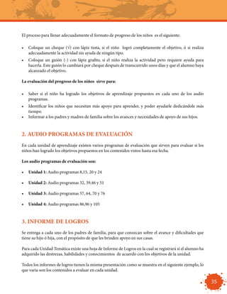 El proceso para llenar adecuadamente el formato de progreso de los niños es el siguiente:

•	 Coloque un cheque (√) con lápiz tinta, si el niño logró completamente el objetivo, ó si realiza
   adecuadamente la actividad sin ayuda de ningún tipo.
•	 Coloque un guión (-) con lápiz grafito, si el niño realiza la actividad pero requiere ayuda para
   hacerla. Este guión lo cambiará por cheque después de transcurrido unos días y que el alumno haya
   alcanzado el objetivo.

La evaluación del progreso de los niños sirve para:

•	 Saber si el niño ha logrado los objetivos de aprendizaje propuestos en cada uno de los audio
   programas.
•	 Identificar los niños que necesitan más apoyo para aprender, y poder ayudarle dedicándole más
   tiempo.
•	 Informar a los padres y madres de familia sobre los avances y necesidades de apoyo de sus hijos.



2. AUDIO PROGRAMAS DE EVALUACIÓN
En cada unidad de aprendizaje existen varios programas de evaluación que sirven para evaluar si los
niños han logrado los objetivos propuestos en los contenidos vistos hasta esa fecha.

Los audio programas de evaluación son:

•	 Unidad 1: Audio programas 8,15, 20 y 24

•	 Unidad 2: Audio programas 32, 39,46 y 51

•	 Unidad 3: Audio programas 57, 64, 70 y 76

•	 Unidad 4: Audio programas 86,96 y 105



3. INFORME DE LOGROS
Se entrega a cada uno de los padres de familia, para que conozcan sobre el avance y dificultades que
tiene su hijo ó hija, con el propósito de que les brinden apoyo en sus casas.

Para cada Unidad Temática existe una hoja de Informe de Logros en la cual se registrará si el alumno ha
adquirido las destrezas, habilidades y conocimientos de acuerdo con los objetivos de la unidad.

Todos los informes de logros tienen la misma presentación como se muestra en el siguiente ejemplo, lo
que varia son los contenidos a evaluar en cada unidad.

                                                                                                          35
 