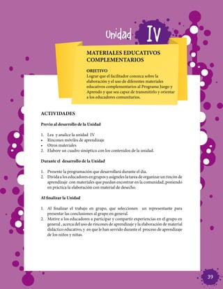 Unidad                  IV
                            MATERIALES EDUCATIVOS
                            COMPLEMENTARIOS
                            OBJETIVO
                            Lograr que el facilitador conozca sobre la
                            elaboración y el uso de diferentes materiales
                            educativos complementarios al Programa Juego y
                            Aprendo y que sea capaz de transmitirlo y orientar
                            a los educadores comunitarios.


ACTIVIDADES

Previo al desarrollo de la Unidad

1.	   Lea y analice la unidad IV
•	    Rincones móviles de aprendizaje
•	    Otros materiales
2.	   Elabore un cuadro sinóptico con los contenidos de la unidad.

Durante el desarrollo de la Unidad

1.	 Presente la programación que desarrollará durante el día.
2.	 Divida a los educadores en grupos y asígneles la tarea de organizar un rincón de
    aprendizaje con materiales que puedan encontrar en la comunidad, poniendo
    en práctica la elaboración con material de desecho.

Al finalizar la Unidad

1.	 Al finalizar el trabajo en grupo, que seleccionen un representante para
    presentar las conclusiones al grupo en general.
2.	 Motive a los educadores a participar y compartir experiencias en el grupo en
    general , acerca del uso de rincones de aprendizaje y la elaboración de material
    didáctico educativo, y en que le han servido durante el proceso de aprendizaje
    de los niños y niñas.




                                                                                       39
 