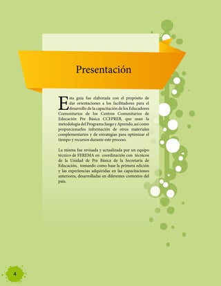 Aspectos Pedagógicos




                             Presentación


                  E
                        sta guía fue elaborada con el propósito de
                        dar orientaciones a los facilitadores para el
                        desarrollo de la capacitación de los Educadores
                   Comunitarios de los Centros Comunitarios de
                   Educación Pre Básica CCEPREB, que usan la
                   metodología del Programa Juego y Aprendo, así como
                   proporcionarles información de otros materiales
                   complementarios y de estrategias para optimizar el
                   tiempo y recursos durante este proceso.

                   La misma fue revisada y actualizada por un equipo
                   técnico de FEREMA en coordinación con técnicos
                   de la Unidad de Pre Básica de la Secretaría de
                   Educación, tomando como base la primera edición
                   y las experiencias adquiridas en las capacitaciones
                   anteriores, desarrolladas en diferentes contextos del
                   país.




4
 