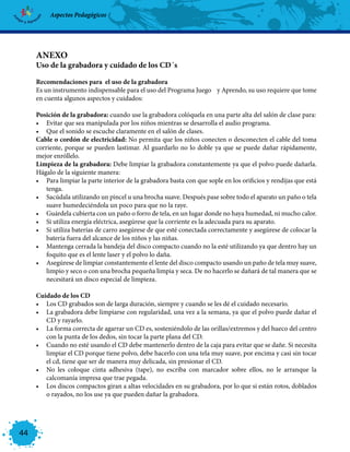 Aspectos Pedagógicos




     ANEXO
     Uso de la grabadora y cuidado de los CD´s

     Recomendaciones para el uso de la grabadora
     Es un instrumento indispensable para el uso del Programa Juego y Aprendo, su uso requiere que tome
     en cuenta algunos aspectos y cuidados:

     Posición de la grabadora: cuando use la grabadora colóquela en una parte alta del salón de clase para:
     •	 Evitar que sea manipulada por los niños mientras se desarrolla el audio programa.
     •	 Que el sonido se escuche claramente en el salón de clases.
     Cable o cordón de electricidad: No permita que los niños conecten o desconecten el cable del toma
     corriente, porque se pueden lastimar. Al guardarlo no lo doble ya que se puede dañar rápidamente,
     mejor enróllelo.
     Limpieza de la grabadora: Debe limpiar la grabadora constantemente ya que el polvo puede dañarla.
     Hágalo de la siguiente manera:
     •	 Para limpiar la parte interior de la grabadora basta con que sople en los orificios y rendijas que está
         tenga.
     •	 Sacúdala utilizando un pincel u una brocha suave. Después pase sobre todo el aparato un paño o tela
         suave humedeciéndola un poco para que no la raye.
     •	 Guárdela cubierta con un paño o forro de tela, en un lugar donde no haya humedad, ni mucho calor.
     •	 Si utiliza energía eléctrica, asegúrese que la corriente es la adecuada para su aparato.
     •	 Si utiliza baterías de carro asegúrese de que esté conectada correctamente y asegúrese de colocar la
         batería fuera del alcance de los niños y las niñas.
     •	 Mantenga cerrada la bandeja del disco compacto cuando no la esté utilizando ya que dentro hay un
         foquito que es el lente laser y el polvo lo daña.
     •	 Asegúrese de limpiar constantemente el lente del disco compacto usando un paño de tela muy suave,
         limpio y seco o con una brocha pequeña limpia y seca. De no hacerlo se dañará de tal manera que se
         necesitará un disco especial de limpieza.

     Cuidado de los CD
     •	 Los CD grabados son de larga duración, siempre y cuando se les dé el cuidado necesario.
     •	 La grabadora debe limpiarse con regularidad, una vez a la semana, ya que el polvo puede dañar el
        CD y rayarlo.
     •	 La forma correcta de agarrar un CD es, sosteniéndolo de las orillas/extremos y del hueco del centro
        con la punta de los dedos, sin tocar la parte plana del CD.
     •	 Cuando no esté usando el CD debe mantenerlo dentro de la caja para evitar que se dañe. Si necesita
        limpiar el CD porque tiene polvo, debe hacerlo con una tela muy suave, por encima y casi sin tocar
        el cd, tiene que ser de manera muy delicada, sin presionar el CD.
     •	 No les coloque cinta adhesiva (tape), no escriba con marcador sobre ellos, no le arranque la
        calcomanía impresa que trae pegada.
     •	 Los discos compactos giran a altas velocidades en su grabadora, por lo que si están rotos, doblados
        o rayados, no los use ya que pueden dañar la grabadora.




44
 