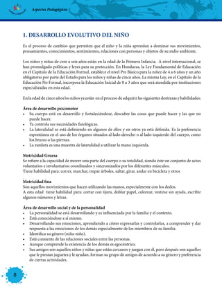 Aspectos Pedagógicos




    1. DESARROLLO EVOLUTIVO DEL NIÑO
    Es el proceso de cambios que permiten que el niño y la niña aprendan a dominar sus movimientos,
    pensamientos, conocimientos, sentimientos, relaciones con personas y objetos de su mdio ambiente.

    Los niños y niñas de cero a seis años están en la edad de la Primera Infancia. A nivel internacional, se
    han promulgado políticas y leyes para su protección. En Honduras, la Ley Fundamental de Educación
    en el Capítulo de la Educación Formal, establece el nivel Pre Básico para la niñez de 4 a 6 años y un año
    obligatorio por parte del Estado para los niños y niñas de cinco años. La misma Ley, en el Capítulo de la
    Educación No Formal, incorpora la Educación Inicial de 0 a 3 años que será atendida por instituciones
    especializadas en esta edad.

    En la edad de cinco años los niños ya están en el proceso de adquirir las siguientes destrezas y habilidades:

    Área de desarrollo psicomotor
    •	 Su cuerpo está en desarrollo y fortaleciéndose, descubre las cosas que puede hacer y las que no
       puede hacer.
    •	 Ya controla sus necesidades fisiológicas.
    •	 La lateralidad se está definiendo en algunos de ellos y en otros ya está definida. Es la preferencia
       espontánea en el uso de los órganos situados al lado derecho o al lado izquierdo del cuerpo, como
       los brazos o las piernas.
    •	 La zurdera es una muestra de lateralidad a utilizar la mano izquierda.

    Motricidad Gruesa
    Se refiere a la capacidad de mover una parte del cuerpo o su totalidad, siendo éste un conjunto de actos
    voluntarios e involuntarios coordinados y sincronizados por los diferentes músculos.
    Tiene habilidad para: correr, marchar, trepar árboles, saltar, girar, andar en bicicleta y otros

    Motricidad fina
    Son aquellos movimientos que hacen utilizando las manos, especialmente con los dedos.
    A esta edad tiene habilidad para: cortar con tijera, doblar papel, colorear, vestirse sin ayuda, escribir
    algunos números y letras.

    Área de desarrollo social y de la personalidad
    •	 La personalidad se está desarrollando y es influenciada por la familia y el contexto.
    •	 Está conociéndose a sí mismo.
    •	 Desarrollando sus emociones, aprendiendo a cómo expresarlas y controlarlas, a comprender y dar
       respuesta a las emociones de los demás especialmente de los miembros de su familia.
    •	 Identifica su género (niña-niño).
    •	 Está consiente de las relaciones sociales entre las personas.
    •	 Aunque comprende la existencia de los demás es egocéntrico.
    •	 Sus amigos son aquellos niños y niñas que están cercanos y juegan con él, pero después son aquellos
       que le prestan juguetes y le ayudan, forman su grupo de amigos de acuerdo a su género y preferencia
       de ciertas actividades.


8
 