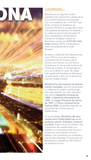 ONA
      DATOS PRÁCTICOS

      Barcelona es la segunda ciudad
      española más importante y capital de la
      Comunidad Autónoma de Cataluña.
      Con una población de 1.619.337 habi-
      tantes (Instituto de Estadística de
      Cataluña 2010),5 es la segunda ciudad
      más poblada de España, tras Madrid, y
      la undécima de la Unión Europea. El
      Área metropolitana de Barcelona,
      incluida en la Región urbana de
      Barcelona, cuenta con 5.012.961 habi-
      tantes (Idescat, 2010), haciéndola la
      sexta más poblada de la Unión
      Europea.

      Se ubica a orillas del mar Mediterráneo,
      unos 120 km al sur de la cadena
      montañosa de los Pirineos y de la
      frontera con Francia, en una llanura
      limitada por el mar al este, la Sierra de
      Collserola al oeste, el río Llobregat al
      sur y el río Besós al norte. Por haber
      sido capital del Condado de Barcelona,
      se suele aludir a ella con la denomina-
      ción de Ciudad Condal.

      Barcelona ha sido escenario de diversos
      eventos mundiales, que han contribuido
      a configurar la ciudad y darle proyec-
      ción internacional. Los más relevantes
      han sido la Exposición Universal de
      1888, la Exposición Internacional de
      1929, los Juegos Olímpicos de verano
      de 1992 y el Fórum Universal de las
      Culturas 2004. Es también sede del se-
      cretariado de la Unión para el
      Mediterráneo.

      En la actualidad, Barcelona está reco-
      nocida como Ciudad global por su im-
      portancia cultural, financiera, comercial
      y turística. Posee uno de los puertos más
      importantes del mediterráneo y es
      también un importante punto de comu-
      nicaciones entre España y Francia,
      debido a las conexiones por autopista y
      tren de alta velocidad. El aeropuerto de
      Barcelona es utilizado por 30 millones
      de pasajeros al año.




                                                  9
 