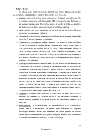 13
Araraquara_2011
Fatores Gerais
Os fatores gerais estão relacionados às condições clínicas do paciente, e estas
podem alterar a capacidade do paciente de cicatrizar com eficiência.
⇒ Infecção:
⇒
é provavelmente a causa mais comum de atraso na cicatrização. Se
a contagem bacteriana na ferida exceder 105 microorganismos/g de tecido ou
se qualquer estreptococo B-hemolítico estiver presente, a ferida não cicatriza
por qualquer meio, como suturas primárias, enxertos ou retalhos.
Idade:
⇒
quanto mais idoso o paciente menos flexíveis são os tecidos. Há uma
diminuição progressiva de colágeno.
Hiperatividade do paciente:
⇒
a hiperatividade dificulta a aproximação das bordas
da ferida. O repouso favorece a cicatrizção.
Oxigenação e perfusão dos tecidos:
⇒
doenças que alteram o fluxo sangüíneo
normal podem afetar a distribuição dos nutrientes das células, assim como a
dos componentes do sistema imune do corpo. Essas condições afetam a
capacidade do organismo de transportar células de defesa e antibióticos, o que
dificulta o processo de cicatrização. O fumo reduz a hemoglobina funcional e
leva à disfunção pulmonar, o que reduz o aporte de oxigênio para as células e
dificulta a cura da ferida.
Nutrição:
⇒
uma deficiência nutricional pode dificultar a cicatrização, pois deprime
o sistema imune e diminui a qualidade e a síntese de tecido de reparação. As
carências de proteínas e de vitamina C são as mais importantes, pois afetam
diretamente a síntese de colágeno. A vitamina A contrabalança os efeitos dos
corticóides que inibem a contração da ferida e a proliferação de fibroblastos. A
vitamina B aumenta o número de fibroblastos. A vitamina D facilita a absorção
de cálcio e a E é um co-fator na síntese do colágeno, melhora a resistência da
cicatriz e destrói radicais livres. O zinco é um co-fator de mais de 200
metaloenzimas envolvidas no crescimento celular e na síntese protéica, sendo,
portanto, indispensável para a reparação dos tecidos.
Diabetes:
⇒
a diabetes melito prejudica a cicatrização de ferida em todos os
estágios do processo. O paciente diabético com neuropatia associada e
aterosclerose é propenso à isquemia tecidual, ao traumatismo repetitivo e à
infecção.
Medicamentos: Os corticosteróides, os quimioterápicos e os radioterápicos
podem reduzir a cicatrização de feridas, pois interferem na resposta
imunológica normal à lesão. Eles interferem na síntese protéica ou divisão
celular agindo diretamente na produção de colágeno. Além do mais, aumentam
a atividade da colagenase, tornando a cicatriz mais frágil.
 