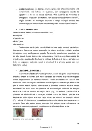 14
Araraquara_2011
⇒ Estado imunológico: nas doenças imunossupressoras, a fase inflamatória está
comprometida pela redução de leucócitos, com conseqüente retardo da
fagocitose e da lise de restos celulares. Pela ausência de monócitos a
formação de fibroblastos é deficitária. Além destes fatores acima mencionados,
longos períodos de internação hospitalar e tempo cirúrgico elevado são
também aspectos complicadores importantes para o processo de cicatrização.
 ETIOLOGIA DA FERIDA
Genericamente, podemos classificar as feridas como:
• Cirúrgicas
• Traumáticas
• Patológicas
• Iatrogênicas.
Teoricamente, as de maior complexidade de cura, estão entre as patológicas,
tais como as úlceras de estase ou aquelas de origem isquêmica; e ainda, as ditas
iatrogênicas como as úlceras por pressão. Geralmente, as patologias associadas ou
de fator causal dessas úlceras, são indicadores de retardo e, em alguns casos, de
impedimento à cicatrização. Conhecer a etiologia da ferida e, é claro, o portador, em
todos os aspectos: sistêmico, social e emocional é o primeiro passo para um
tratamento efetivo.
 LOCALIZAÇÃO DA FERIDA
As úlceras localizadas em regiões proximais, devido ao aporte sanguíneo mais
eficiente, tendem a cicatrizar com maior facilidade; ao contrário daquelas em regiões
distais, especialmente os membros inferiores. Feridas localizadas em sítios de alta
mobilidade como articulações, merecem cuidados especiais, uma vez que a tensão da
pele e tecidos nestas regiões, pode retardar o processo cicatricial. Aquelas lesões
localizadas em áreas com alto potencial de contaminação precisam de atenção
específica, como as situadas em região sacra (Fig.) ou perineal; quando existe a
presença de incontinências, a situação torna-se crítica. As feridas, que por sua
localização, estão sujeitas a receber carga, como, por exemplo, as de região plantar
(Fig.), são de difícil tratamento tornando-se fundamental a orientação e cooperação do
paciente. Estes são apenas alguns exemplos que apontam para a diversidade na
escolha do tratamento adequado, considerando-se a localização da ferida.
Lesões nas zonas sacro-coccígea e calcâneo
 