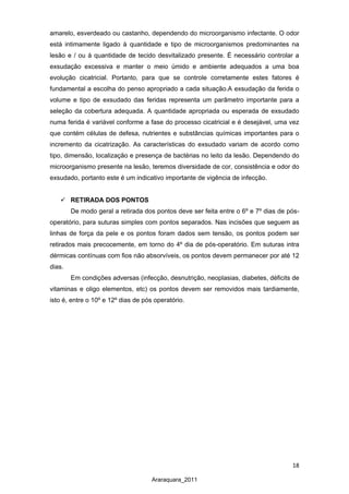 18
Araraquara_2011
amarelo, esverdeado ou castanho, dependendo do microorganismo infectante. O odor
está intimamente ligado à quantidade e tipo de microorganismos predominantes na
lesão e / ou à quantidade de tecido desvitalizado presente. É necessário controlar a
exsudação excessiva e manter o meio úmido e ambiente adequados a uma boa
evolução cicatricial. Portanto, para que se controle corretamente estes fatores é
fundamental a escolha do penso apropriado a cada situação.A exsudação da ferida o
volume e tipo de exsudado das feridas representa um parâmetro importante para a
seleção da cobertura adequada. A quantidade apropriada ou esperada de exsudado
numa ferida é variável conforme a fase do processo cicatricial e é desejável, uma vez
que contém células de defesa, nutrientes e substâncias químicas importantes para o
incremento da cicatrização. As características do exsudado variam de acordo como
tipo, dimensão, localização e presença de bactérias no leito da lesão. Dependendo do
microorganismo presente na lesão, teremos diversidade de cor, consistência e odor do
exsudado, portanto este é um indicativo importante de vigência de infecção.
 RETIRADA DOS PONTOS
De modo geral a retirada dos pontos deve ser feita entre o 6º e 7º dias de pós-
operatório, para suturas simples com pontos separados. Nas incisões que seguem as
linhas de força da pele e os pontos foram dados sem tensão, os pontos podem ser
retirados mais precocemente, em torno do 4º dia de pós-operatório. Em suturas intra
dérmicas contínuas com fios não absorvíveis, os pontos devem permanecer por até 12
dias.
Em condições adversas (infecção, desnutrição, neoplasias, diabetes, déficits de
vitaminas e oligo elementos, etc) os pontos devem ser removidos mais tardiamente,
isto é, entre o 10º e 12º dias de pós operatório.
 