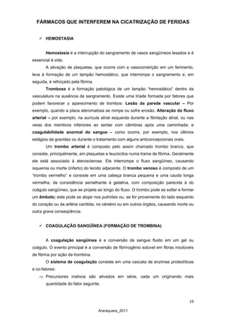19
Araraquara_2011
FÁRMACOS QUE INTERFEREM NA CICATRIZAÇÃO DE FERIDAS
 HEMOSTASIA
Hemostasia é a interrupção do sangramento de vasos sangüíneos lesados e é
essencial à vida.
A ativação de plaquetas, que ocorre com a vasoconstrição em um ferimento,
leva à formação de um tampão hemostático, que interrompe o sangramento e, em
seguida, é reforçado pela fibrina.
Trombose é a formação patológica de um tampão “hemostático” dentro da
vasculatura na ausência de sangramento. Existe uma tríade formada por fatores que
podem favorecer o aparecimento de trombos: Lesão da parede vascular – Por
exemplo, quando a placa ateromatosa se rompe ou sofre erosão; Alteração do fluxo
arterial – por exemplo, na aurícula atrial esquerda durante a fibrilação atrial, ou nas
veias dos membros inferiores ao sentar com câimbras após uma caminhada; e
coagulabilidade anormal do sangue – como ocorre, por exemplo, nos últimos
estágios da gravidez ou durante o tratamento com alguns anticoncepcionais orais.
Um trombo arterial é composto pelo assim chamado trombo branco, que
consiste, principalmente, em plaquetas e leucócitos numa trama de fibrina. Geralmente
ele está associado à aterosclerose. Ele interrompe o fluxo sangüíneo, causando
isquemia ou morte (infarto) do tecido adjacente. O trombo venoso é composto de um
“trombo vermelho” e consiste em uma cabeça branca pequena e uma cauda longa
vermelha, de consistência semelhante à gelatina, com composição parecida à do
coágulo sangüíneo, que se projeta ao longo do fluxo. O trombo pode se soltar e formar
um êmbolo; este pode se alojar nos pulmões ou, se for proveniente do lado esquerdo
do coração ou da artéria carótida, no cérebro ou em outros órgãos, causando morte ou
outra grave conseqüência.
 COAGULAÇÃO SANGÜÍNEA (FORMAÇÃO DE TROMBINA)
A coagulação sangüínea é a conversão de sangue fluido em um gel ou
coágulo. O evento principal é a conversão de fibrinogênio solúvel em fibras insolúveis
de fibrina por ação da trombina.
O sistema de coagulação consiste em uma cascata de enzimas proteolíticas
e co-fatores:
⇒ Precursores inativos são ativados em série, cada um originando mais
quantidade do fator seguinte.
 