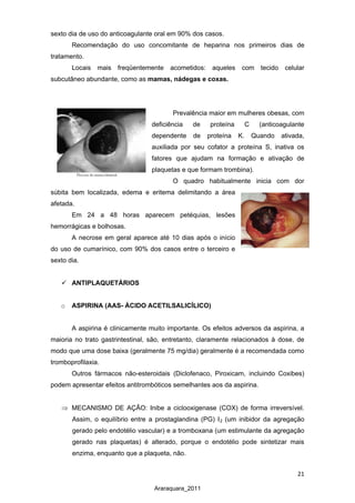 21
Araraquara_2011
sexto dia de uso do anticoagulante oral em 90% dos casos.
Recomendação do uso concomitante de heparina nos primeiros dias de
tratamento.
Locais mais freqüentemente acometidos: aqueles com tecido celular
subcutâneo abundante, como as mamas, nádegas e coxas.
Prevalência maior em mulheres obesas, com
deficiência de proteína C (anticoagulante
dependente de proteína K. Quando ativada,
auxiliada por seu cofator a proteína S, inativa os
fatores que ajudam na formação e ativação de
plaquetas e que formam trombina).
O quadro habitualmente inicia com dor
súbita bem localizada, edema e eritema delimitando a área
afetada.
Em 24 a 48 horas aparecem petéquias, lesões
hemorrágicas e bolhosas.
A necrose em geral aparece até 10 dias após o início
do uso de cumarínico, com 90% dos casos entre o terceiro e
sexto dia.
 ANTIPLAQUETÁRIOS
o ASPIRINA (AAS- ÁCIDO ACETILSALICÍLICO)
A aspirina é clinicamente muito importante. Os efeitos adversos da aspirina, a
maioria no trato gastrintestinal, são, entretanto, claramente relacionados à dose, de
modo que uma dose baixa (geralmente 75 mg/dia) geralmente é a recomendada como
tromboprofilaxia.
Outros fármacos não-esteroidais (Diclofenaco, Piroxicam, incluindo Coxibes)
podem apresentar efeitos antitrombóticos semelhantes aos da aspirina.
⇒ MECANISMO DE AÇÃO: Inibe a ciclooxigenase (COX) de forma irreversível.
Assim, o equilíbrio entre a prostaglandina (PG) I2 (um inibidor da agregação
gerado pelo endotélio vascular) e a tromboxana (um estimulante da agregação
gerado nas plaquetas) é alterado, porque o endotélio pode sintetizar mais
enzima, enquanto que a plaqueta, não.
 