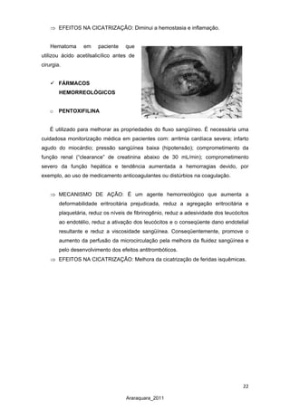 22
Araraquara_2011
⇒ EFEITOS NA CICATRIZAÇÃO: Diminui a hemostasia e inflamação.
Hematoma em paciente que
utilizou ácido acetilsalicílico antes de
cirurgia.
 FÁRMACOS
HEMORREOLÓGICOS
o PENTOXIFILINA
É utilizado para melhorar as propriedades do fluxo sangüíneo. É necessária uma
cuidadosa monitorização médica em pacientes com: arritmia cardíaca severa; infarto
agudo do miocárdio; pressão sangüínea baixa (hipotensão); comprometimento da
função renal (“clearance” de creatinina abaixo de 30 mL/min); comprometimento
severo da função hepática e tendência aumentada a hemorragias devido, por
exemplo, ao uso de medicamento anticoagulantes ou distúrbios na coagulação.
⇒ MECANISMO DE AÇÃO: É um agente hemorreológico que aumenta a
deformabilidade eritrocitária prejudicada, reduz a agregação eritrocitária e
plaquetária, reduz os níveis de fibrinogênio, reduz a adesividade dos leucócitos
ao endotélio, reduz a ativação dos leucócitos e o conseqüente dano endotelial
resultante e reduz a viscosidade sangüínea. Conseqüentemente, promove o
aumento da perfusão da microcirculação pela melhora da fluidez sangüínea e
pelo desenvolvimento dos efeitos antitrombóticos.
⇒ EFEITOS NA CICATRIZAÇÃO: Melhora da cicatrização de feridas isquêmicas.
 