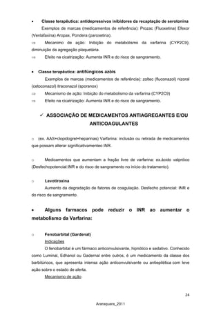 24
Araraquara_2011
• Classe terapêutica: antidepressivos inibidores da recaptação de serotonina
Exemplos de marcas (medicamentos de referência): Prozac (Fluoxetina) Efexor
(Venlafaxina) Aropax, Pondera (paroxetina).
⇒ Mecanimo de ação: Inibição do metabolismo da varfarina (CYP2C9);
diminuição da agregação plaquetária.
⇒ Efeito na cicatrizaçâo: Aumenta INR e do risco de sangramento.
• Classe terapêutica: antifúngicos azóis
Exemplos de marcas (medicamentos de referência): zoltec (fluconazol) nizoral
(cetoconazol) itraconazol (sporanox)
⇒ Mecanismo de ação: Inibição do metabolismo da varfarina (CYP2C9)
⇒ Efeito na cicatrização: Aumenta INR e do risco de sangramento.
 ASSOCIAÇÃO DE MEDICAMENTOS ANTIAGREGANTES E/OU
ANTICOAGULANTES
o (ex. AAS+clopidogrel+heparinas) Varfarina: inclusão ou retirada de medicamentos
que possam alterar significativamenteo INR.
o Medicamentos que aumentam a fração livre de varfarina: ex.ácido valpróico
(Desfechopotencial:INR e do risco de sangramento no início do tratamento).
o Levotiroxina
Aumento da degradação de fatores de coagulação. Desfecho potencial: INR e
do risco de sangramento.
• Alguns farmacos pode reduzir o INR ao aumentar o
metabolismo da Varfarina:
o Fenobarbital (Gardenal)
O fenobarbital é um fármaco anticonvulsivante, hipnótico e sedativo. Conhecido
como Luminal, Edhanol ou Gadernal entre outros, é um medicamento da classe dos
barbitúricos, que apresenta intensa ação anticonvulsivante ou antiepilética com leve
ação sobre o estado de alerta.
Indicações
Mecanismo de ação
 
