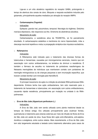 25
Araraquara_2011
Liga-se a um sítio alostérico regulatório do receptor GABA, prolongando o
tempo de abertura dos canais de cloro. Bloqueia a resposta excitatória induzida pelo
glutamato, principalmente aqueles mediados por ativação do receptor AMPA.
o Carbamazepina (Tegretol)
Epilepsia: grande mal, psicomotora, temporal. Nevralgia do trigêmeo. Distúrbio
maníaco-depressivo, não responsivo ao lítio. Síndrome de abstinência alcoólica.
Indicações
Mecanismo de ação
Carbamazepina, a substância ativa de TEGRETOL, só foi parcialmente
elucidado. A carbamazepina estabiliza a membrana do nervo hiperexcitado, inibe a
descarga neuronal repetitiva e reduz a propagação sináptica dos impulsos excitatórios.
o Refampicina
Indicações
A Rifampicina está indicada para o tratamento das diversas formas de
tuberculose e hanseníase, causadas por microrganismos sensíveis, mesmo que em
associação com outros antibacterianos, na tentativa de diminuir a resistência. É
também o fármaco de escolha no tratamento de portadores nasofaringeos de
Neisseria meningitides de indivíduos que mantiveram contato com portadores de
meningite miningocócica ou de crianças pequenas e sem imunização específica, que
tiveram contato familiar com miningite pelo Hemófilo B.
Mecanismo de ação
O principal mecanismo de ação é a inibição da atividade RNA-polimerase DNA-
dependente. Embora tenha boa ação antibacteriana, tem sido reservado para o
tratamento de hanseníase e tuberculose, em associação com outros antibacterianos,
causando rápida resistência, principalmente por mutação na unidade b da RNA-
polimerase.
o Erva de São João (Hypericum perforatum L.)
Indicações:
A Erva de São João vem sendo utilizada como planta medicinal desde os
tempos da Grécia antiga. Era utilizada principalmente para cicatrizar feridas,
queimaduras e tratamento para úlceras externas por meio de infusão de flores de Erva
de São João em azeite de oliva. Suas flores têm ação anti-inflamatória, anti-séptica,
diurética e analgésica, entre outros relatos. Mais recentemente, a Erva de São João
tem sido largamente estudada e testada como tratamento alternativo para casos de
 