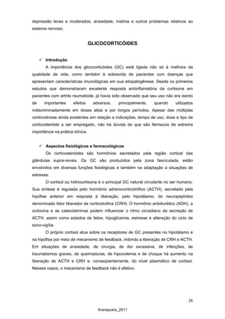 26
Araraquara_2011
depressão leves e moderados, ansiedade, insônia e outros problemas relativos ao
sistema nervoso.
GLICOCORTICÓIDES
 Introdução
A importância dos glicocorticóides (GC) está ligada não só à melhora da
qualidade de vida, como também à sobrevida de pacientes com doenças que
apresentam características imunológicas em sua etiopatogênese. Desde os primeiros
estudos que demonstraram excelente resposta antiinflamatória da cortisona em
pacientes com artrite reumatóide, já havia sido observado que seu uso não era isento
de importantes efeitos adversos, principalmente, quando utilizados
indiscriminadamente em doses altas e por longos períodos. Apesar das múltiplas
controvérsias ainda existentes em relação a indicações, tempo de uso, dose e tipo de
corticosteróide a ser empregado, não há dúvida de que são fármacos de extrema
importância na prática clínica.
 Aspectos fisiológicos e farmacológicos
Os corticosteróides são hormônios secretados pela região cortical das
glândulas supra-renais. Os GC são produzidos pela zona fasciculada, estão
envolvidos em diversas funções fisiológicas e também na adaptação a situações de
estresse.
O cortisol ou hidrocortisona é o principal GC natural circulante no ser humano.
Sua síntese é regulada pelo hormônio adrenocorticotrófico (ACTH), secretado pela
hipófise anterior em resposta à liberação, pelo hipotálamo, do neuropeptídeo
denominado fator liberador de corticotrofina (CRH). O hormônio antidiurético (ADH), a
ocitocina e as catecolaminas podem influenciar o ritmo circadiano da secreção de
ACTH, assim como estados de febre, hipoglicemia, estresse e alteração do ciclo de
sono-vigília.
O próprio cortisol atua sobre os receptores de GC presentes no hipotálamo e
na hipófise por meio de mecanismo de feedback, inibindo a liberação de CRH e ACTH.
Em situações de ansiedade, de cirurgia, de dor excessiva, de infecções, de
traumatismos graves, de queimaduras, de hipovolemia e de choque há aumento na
liberação de ACTH e CRH e, conseqüentemente, do nível plasmático de cortisol.
Nesses casos, o mecanismo de feedback não é efetivo.
 