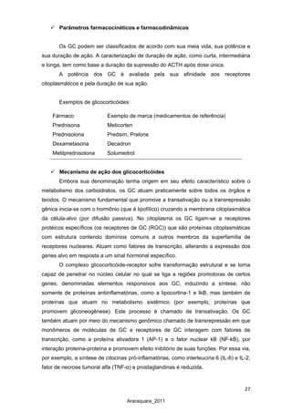 27
Araraquara_2011
 Parâmetros farmacocinéticos e farmacodinâmicos
Os GC podem ser classificados de acordo com sua meia vida, sua potência e
sua duração de ação. A caracterização de duração de ação, como curta, intermediária
e longa, tem como base a duração da supressão do ACTH após dose única.
A potência dos GC é avaliada pela sua afinidade aos receptores
citoplasmáticos e pela duração de sua ação.
Exemplos de glicocorticóides:
 Mecanismo de ação dos glicocorticóides
Embora sua denominação tenha origem em seu efeito característico sobre o
metabolismo dos carboidratos, os GC atuam praticamente sobre todos os órgãos e
tecidos. O mecanismo fundamental que promove a transativação ou a transrepressão
gênica inicia-se com o hormônio (que é lipofílico) cruzando a membrana citoplasmática
da célula-alvo (por difusão passiva). No citoplasma os GC ligam-se a receptores
protéicos específicos (os receptores de GC (RGC)) que são proteínas citoplasmáticas
com estrutura contendo domínios comuns a outros membros da superfamília de
receptores nucleares. Atuam como fatores de transcrição, alterando a expressão dos
genes alvo em resposta a um sinal hormonal específico.
O complexo glicocorticóide-receptor sofre transformação estrutural e se torna
capaz de penetrar no núcleo celular no qual se liga a regiões promotoras de certos
genes, denominadas elementos responsivos aos GC, induzindo a síntese, não
somente de proteínas antiinflamatórias, como a lipocortina-1 e IkB, mas também de
proteínas que atuam no metabolismo sistêmico (por exemplo, proteínas que
promovem gliconeogênese). Este processo é chamado de transativação. Os GC
também atuam por meio do mecanismo genômico chamado de transrepressão em que
monômeros de moléculas de GC e receptores de GC interagem com fatores de
transcrição, como a proteína ativadora 1 (AP-1) e o fator nuclear kB (NF-kB), por
interação proteína-proteína e promovem efeito inibitório de suas funções. Por essa via,
por exemplo, a síntese de citocinas pró-inflamatórias, como interleucina 6 (IL-6) e IL-2,
fator de necrose tumoral alfa (TNF-α) e prostaglandinas é reduzida.
Fármaco Exemplo de marca (medicamentos de referência)
Prednisona Meticorten
Prednisolona Predsim, Prelone
Dexametasona Decadron
Metilprednisolona Solumedrol
 