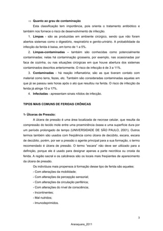 3
Araraquara_2011
⇒ Quanto ao grau de contaminação
Esta classificação tem importância, pois orienta o tratamento antibiótico e
também nos fornece o risco de desenvolvimento de infecção.
1. Limpas - são as produzidas em ambiente cirúrgico, sendo que não foram
abertos sistemas como o digestório, respiratório e genito-urinário. A probabilidade da
infecção da ferida é baixa, em torno de 1 a 5%.
2. Limpas-contaminadas – também são conhecidas como potencialmente
contaminadas; nelas há contaminação grosseira, por exemplo, nas ocasionadas por
faca de cozinha, ou nas situações cirúrgicas em que houve abertura dos sistemas
contaminados descritos anteriormente. O risco de infecção é de 3 a 11%.
3. Contaminadas - há reação inflamatória; são as que tiveram contato com
material como terra, fezes, etc. Também são consideradas contaminadas aquelas em
que já se passou seis horas após o ato que resultou na ferida. O risco de infecção da
ferida já atinge 10 a 17%.
4. Infectadas - apresentam sinais nítidos de infecção.
TIPOS MAIS COMUNS DE FERIDAS CRÔNICAS
1- Úlceras de Pressão:
A úlcera de pressão é uma área localizada de necrose celular, que resulta da
compressão do tecido mole entre uma proeminência óssea e uma superfície dura por
um período prolongado de tempo (UNIVERSIDADE DE SÃO PAULO, 2001). Outros
termos também são usados com freqüência como úlcera de decúbito, escara, escara
de decúbito, porém, por ser a pressão o agente principal para a sua formação, o termo
recomendado é úlcera de pressão. O termo “escara” não deve ser utilizado para a
definição, porque ele é usado para designar apenas a parte necrótica ou crosta da
ferida. A região sacral e os calcâneos são os locais mais freqüentes de aparecimento
da úlcera de pressão.
Os indivíduos mais propensos à formação desse tipo de ferida são aqueles:
- Com alterações da mobilidade;
- Com alterações da percepção sensorial;
- Com alterações da circulação periférica;
- Com alterações do nível de consciência;
- Incontinentes;
- Mal nutridos;
- Imunodeprimidos.
 