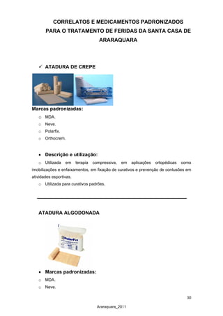 30
Araraquara_2011
CORRELATOS E MEDICAMENTOS PADRONIZADOS
PARA O TRATAMENTO DE FERIDAS DA SANTA CASA DE
ARARAQUARA
 ATADURA DE CREPE
Marcas padronizadas:
o MDA.
o Neve.
o Polarfix.
o Orthocrem.
• Descrição e utilização:
o Utilizada em terapia compressiva, em aplicações ortopédicas como
imobilizações e enfaixamentos, em fixação de curativos e prevenção de contusões em
atividades esportivas.
o Utilizada para curativos padrões.
ATADURA ALGODONADA
• Marcas padronizadas:
o MDA.
o Neve.
 