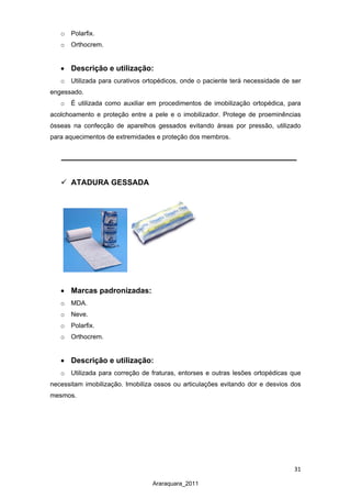 31
Araraquara_2011
o Polarfix.
o Orthocrem.
• Descrição e utilização:
o Utilizada para curativos ortopédicos, onde o paciente terá necessidade de ser
engessado.
o É utilizada como auxiliar em procedimentos de imobilização ortopédica, para
acolchoamento e proteção entre a pele e o imobilizador. Protege de proeminências
ósseas na confecção de aparelhos gessados evitando áreas por pressão, utilizado
para aquecimentos de extremidades e proteção dos membros.
 ATADURA GESSADA
• Marcas padronizadas:
o MDA.
o Neve.
o Polarfix.
o Orthocrem.
• Descrição e utilização:
o Utilizada para correção de fraturas, entorses e outras lesões ortopédicas que
necessitam imobilização. Imobiliza ossos ou articulações evitando dor e desvios dos
mesmos.
 